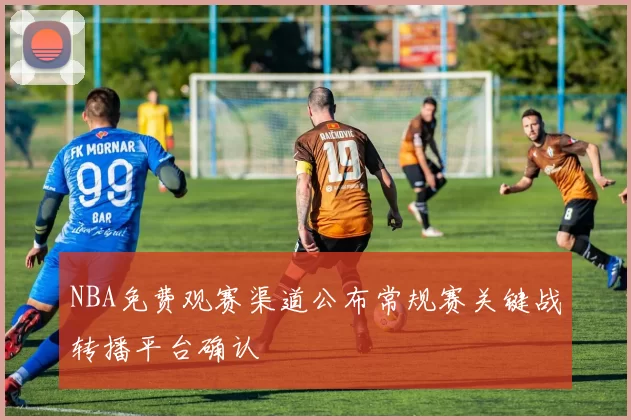 NBA免费观赛渠道公布常规赛关键战转播平台确认