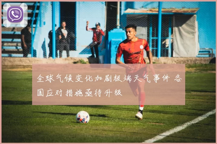 全球气候变化加剧极端天气事件 各国应对措施亟待升级