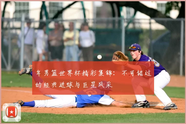 年男篮世界杯精彩集锦：不可错过的经典进球与巨星风采
