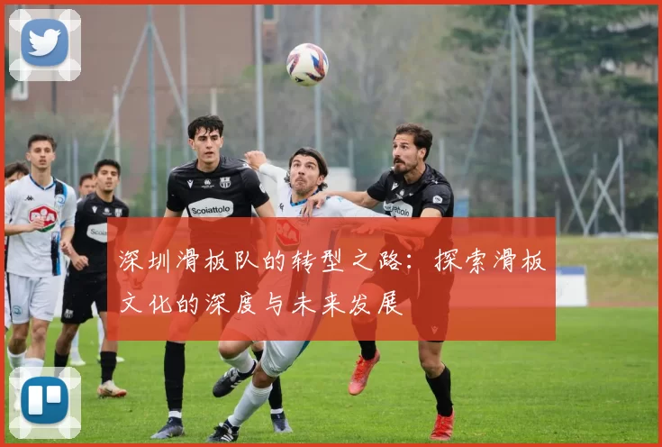 深圳滑板队的转型之路：探索滑板文化的深度与未来发展