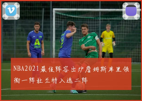 NBA2021最佳阵容出炉詹姆斯库里领衔一阵杜兰特入选二阵