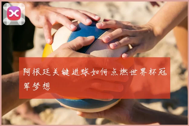 阿根廷关键进球如何点燃世界杯冠军梦想