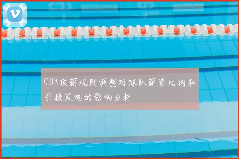 CBA顶薪规则调整对球队薪资结构和引援策略的影响分析
