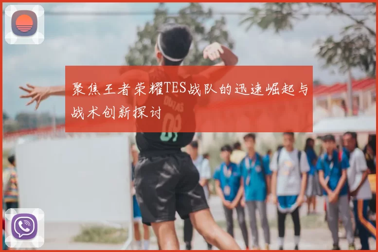 聚焦王者荣耀TES战队的迅速崛起与战术创新探讨