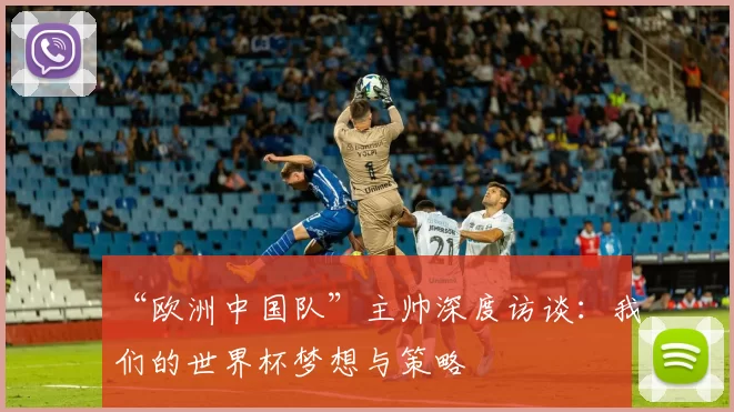 “欧洲中国队”主帅深度访谈：我们的世界杯梦想与策略