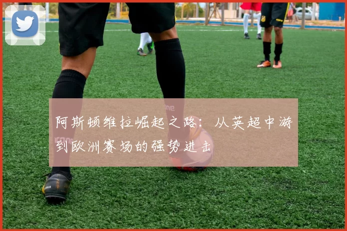 阿斯顿维拉崛起之路：从英超中游到欧洲赛场的强势进击