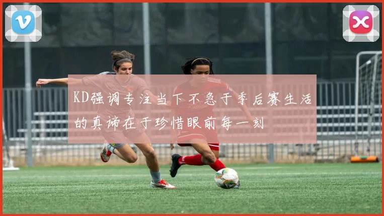 KD强调专注当下不急于季后赛生活的真谛在于珍惜眼前每一刻