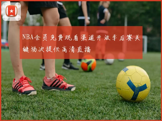NBA会员免费观看渠道开放季后赛关键场次提供高清直播