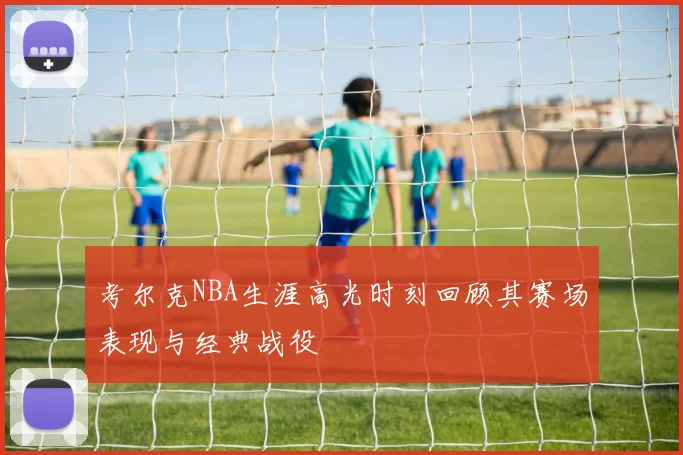 考尔克NBA生涯高光时刻回顾其赛场表现与经典战役