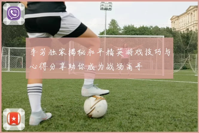 李芳独家揭秘和平精英游戏技巧与心得分享助你成为战场高手