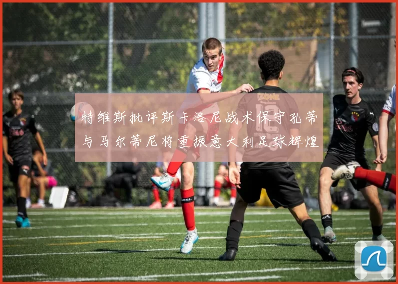 特维斯批评斯卡洛尼战术保守孔蒂与马尔蒂尼将重振意大利足球辉煌