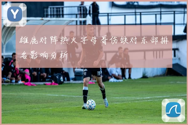 雄鹿对阵热火字母哥伤缺对东部排名影响分析