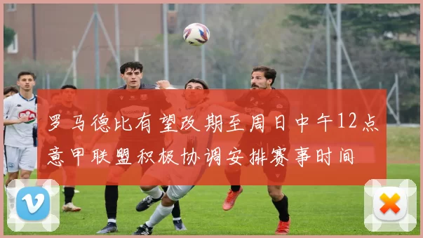 罗马德比有望改期至周日中午12点意甲联盟积极协调安排赛事时间