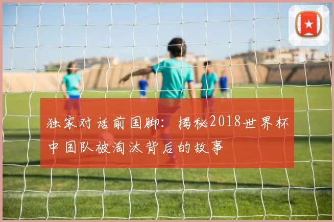 独家对话前国脚：揭秘2018世界杯中国队被淘汰背后的故事