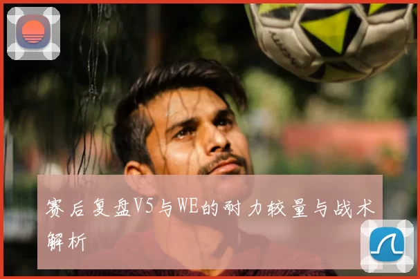 赛后复盘V5与WE的耐力较量与战术解析