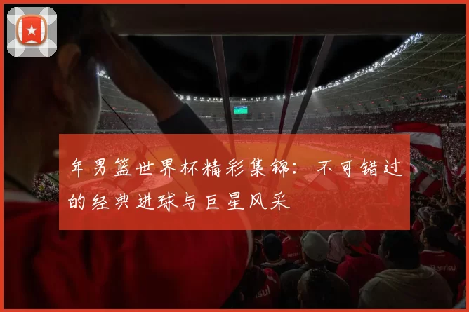 年男篮世界杯精彩集锦：不可错过的经典进球与巨星风采