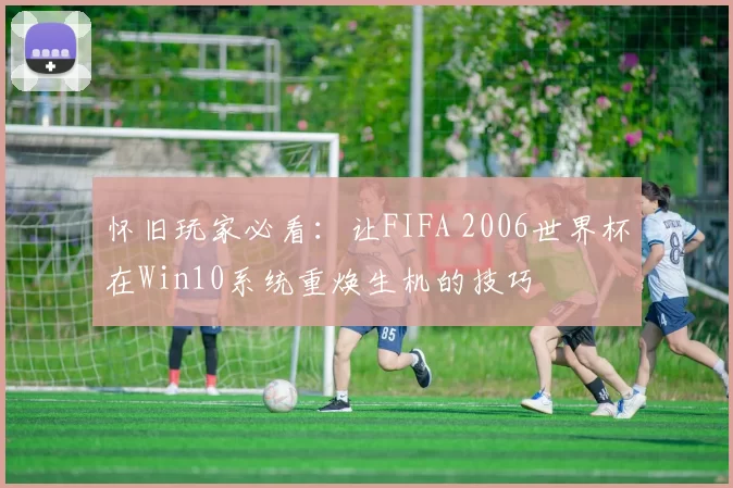 怀旧玩家必看：让FIFA 2006世界杯在Win10系统重焕生机的技巧