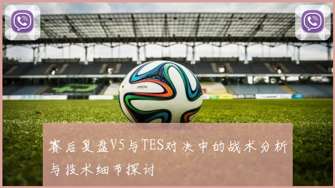 赛后复盘V5与TES对决中的战术分析与技术细节探讨