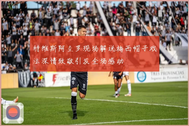 特维斯阿圭罗现场解说梅西帽子戏法深情致敬引发全场感动