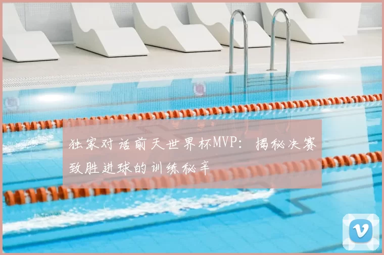 独家对话前天世界杯MVP：揭秘决赛致胜进球的训练秘辛