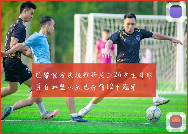 巴黎官方庆祝维蒂尼亚26岁生日球员自加盟以来已夺得12个冠军