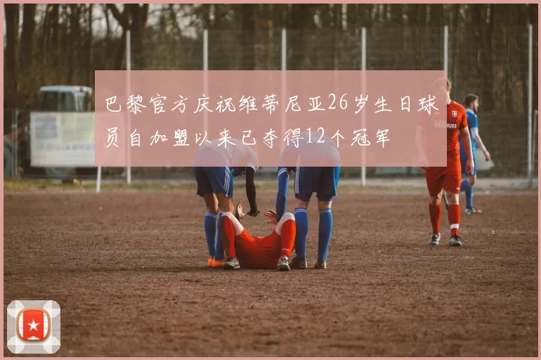 巴黎官方庆祝维蒂尼亚26岁生日球员自加盟以来已夺得12个冠军
