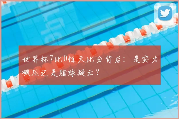 世界杯7比0惊天比分背后:是实力碾压还是赌球疑云?