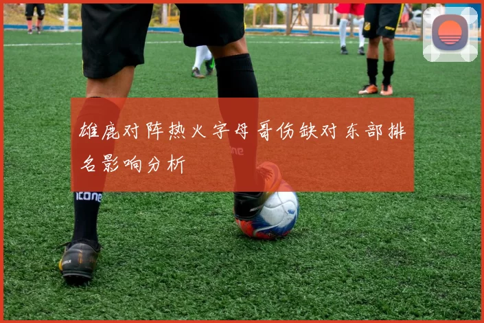 雄鹿对阵热火字母哥伤缺对东部排名影响分析