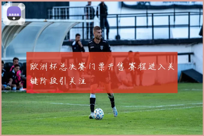 欧洲杯总决赛门票开售 赛程进入关键阶段引关注