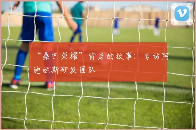 “桑巴荣耀”背后的故事：专访阿迪达斯研发团队