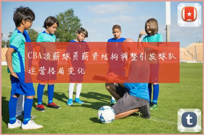 CBA顶薪球员薪资结构调整引发球队运营格局变化