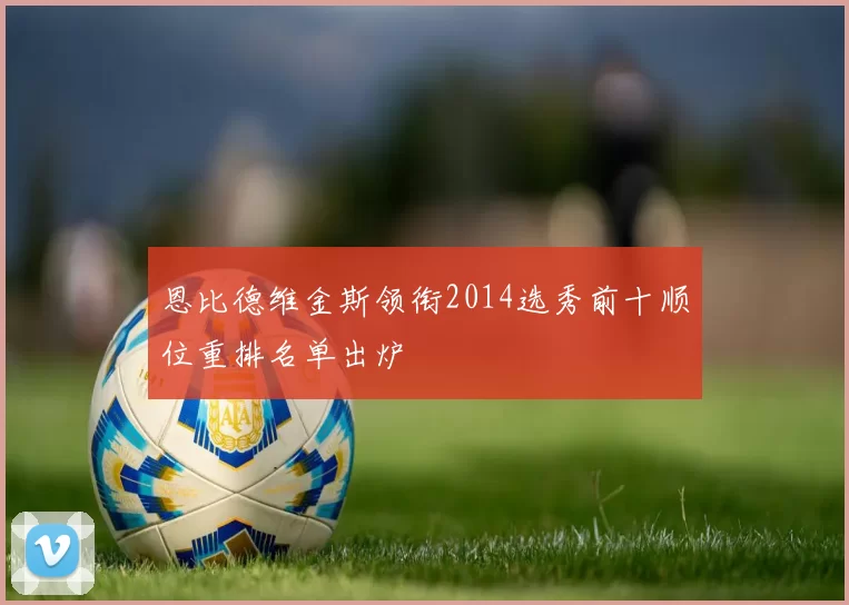 恩比德维金斯领衔2014选秀前十顺位重排名单出炉
