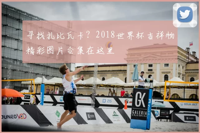 寻找扎比瓦卡?2018世界杯吉祥物精彩图片合集在这里