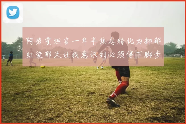 阿劳霍坦言一年半焦虑转化为抑郁红染那天让我意识到必须停下脚步