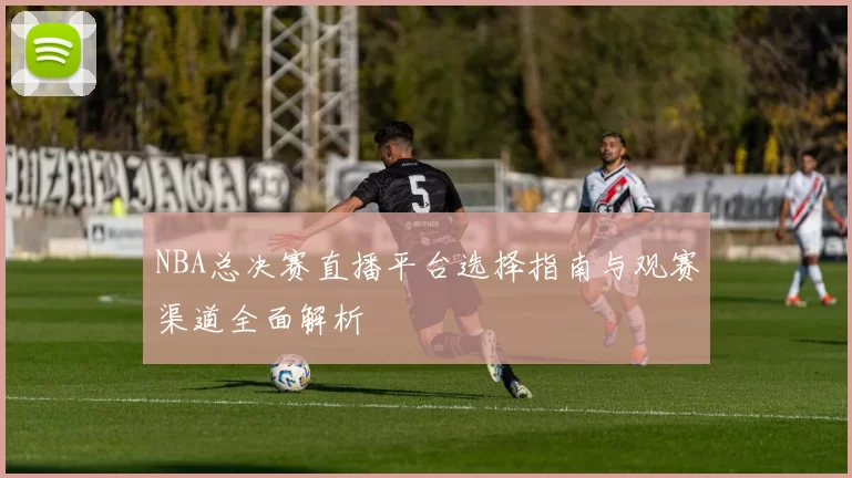 NBA总决赛直播平台选择指南与观赛渠道全面解析