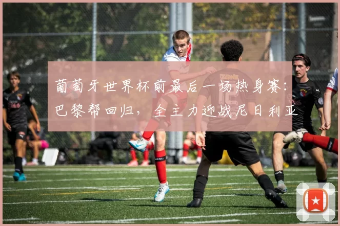 葡萄牙世界杯前最后一场热身赛：巴黎帮回归，全主力迎战尼日利亚