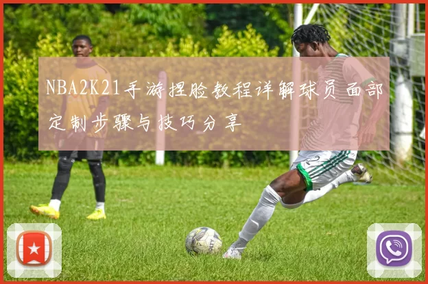 NBA2K21手游捏脸教程详解球员面部定制步骤与技巧分享