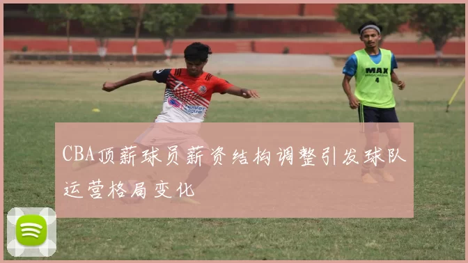 CBA顶薪球员薪资结构调整引发球队运营格局变化