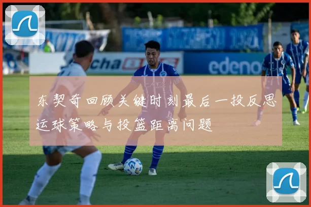 东契奇回顾关键时刻最后一投反思运球策略与投篮距离问题