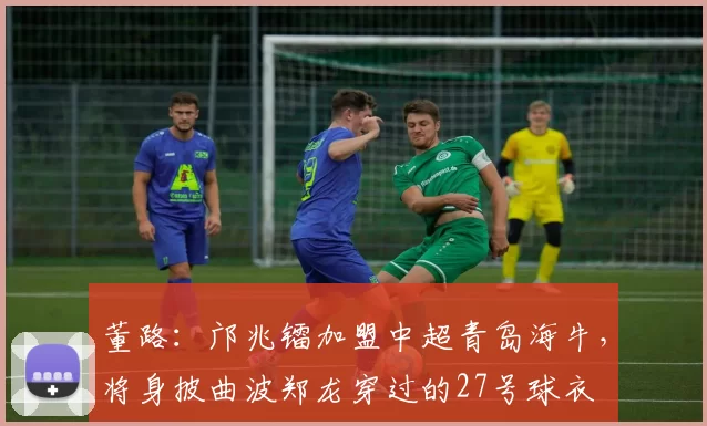 董路：邝兆镭加盟中超青岛海牛，将身披曲波郑龙穿过的27号球衣