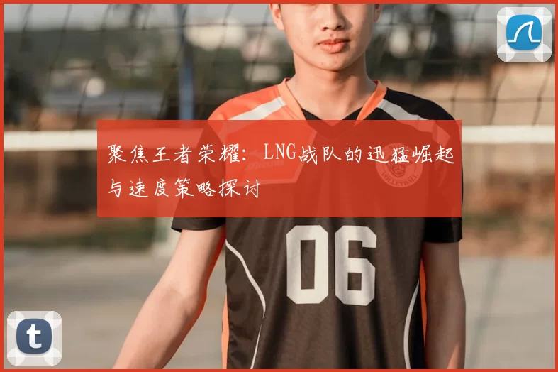聚焦王者荣耀：LNG战队的迅猛崛起与速度策略探讨