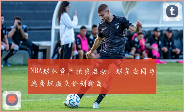 NBA球队资产拍卖启动，球星合同与选秀权成交价创新高