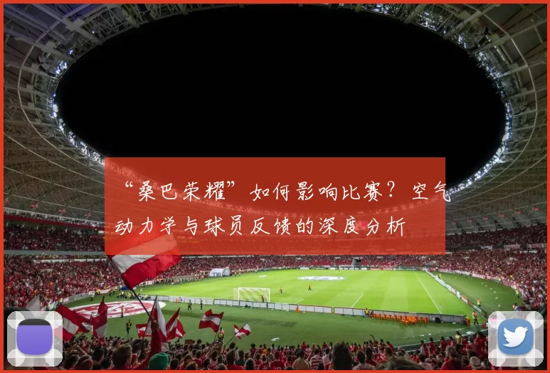 “桑巴荣耀”如何影响比赛？空气动力学与球员反馈的深度分析