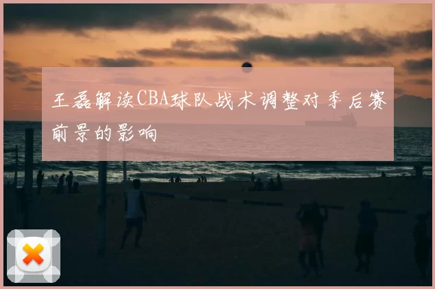 王磊解读CBA球队战术调整对季后赛前景的影响