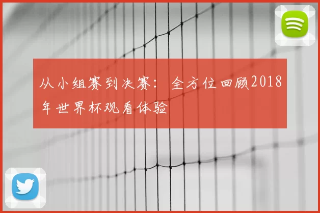 从小组赛到决赛：全方位回顾2018年世界杯观看体验