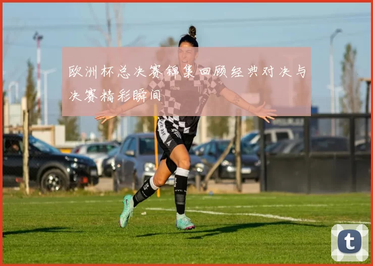 欧洲杯总决赛锦集回顾经典对决与决赛精彩瞬间